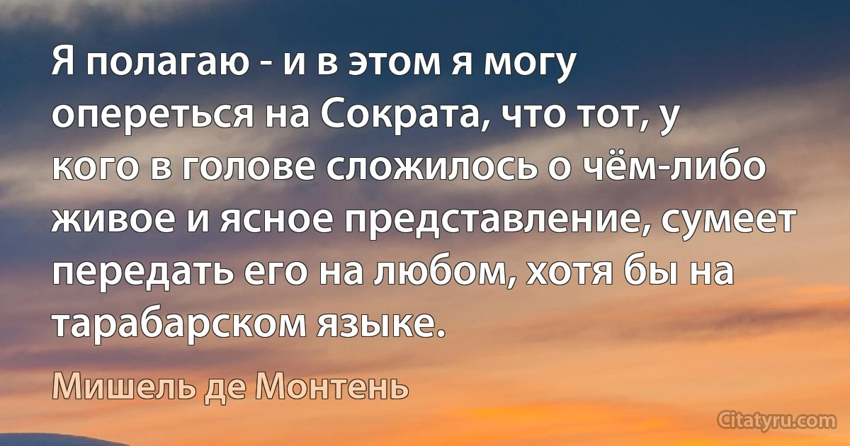 Я полагаю - и в этом я могу опереться на Сократа, что тот, у кого в голове сложилось о чём-либо живое и ясное представление, сумеет передать его на любом, хотя бы на тарабарском языке. (Мишель де Монтень)