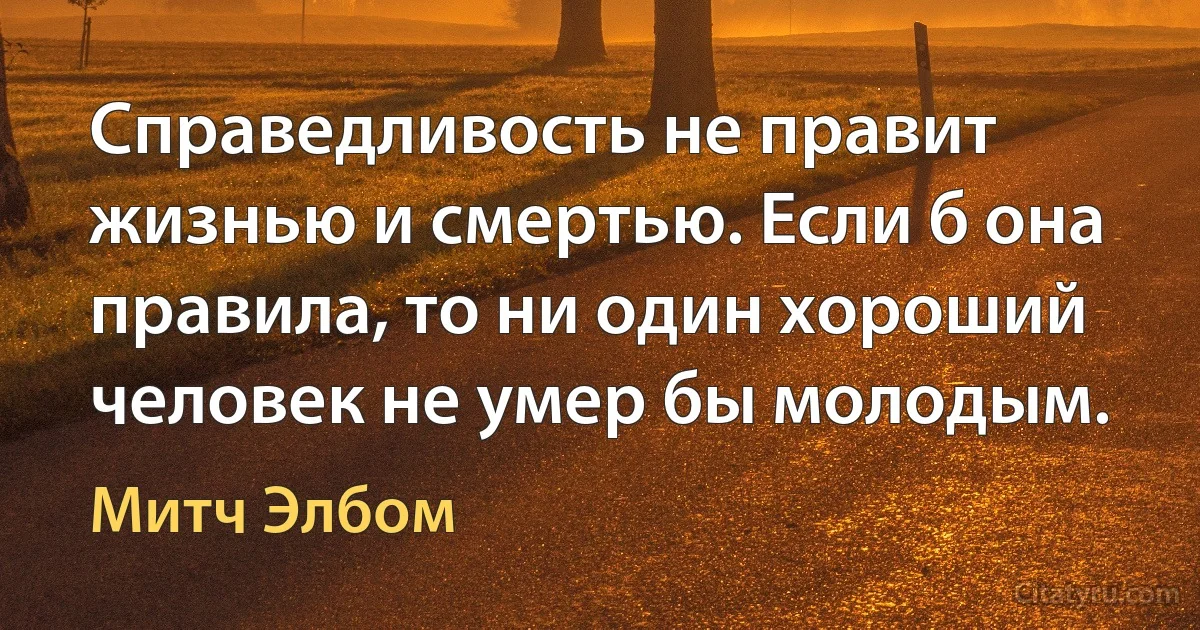 Справедливость не правит жизнью и смертью. Если б она правила, то ни один хороший человек не умер бы молодым. (Митч Элбом)