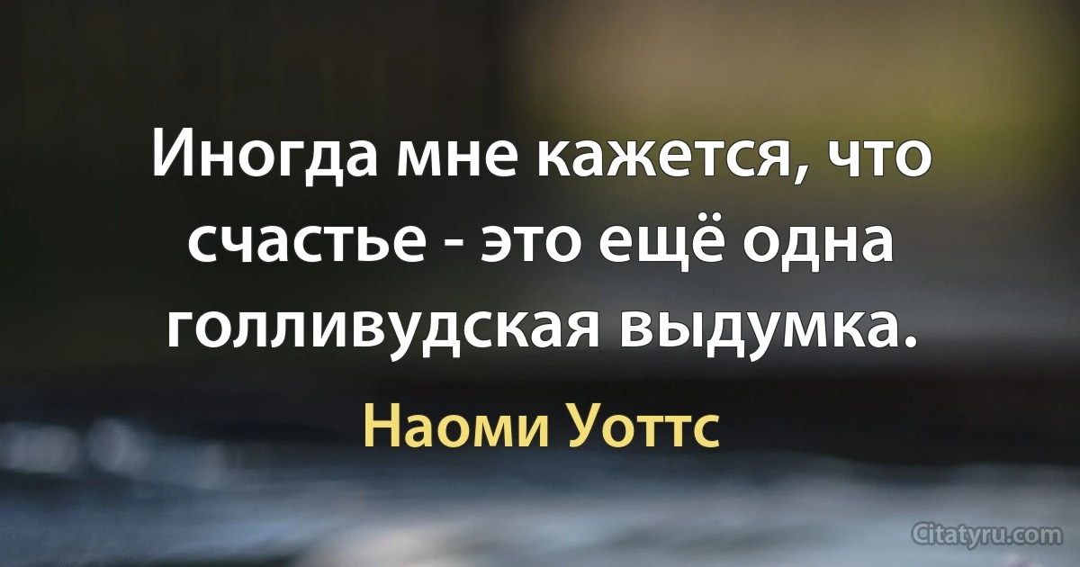 Иногда мне кажется, что счастье - это ещё одна голливудская выдумка. (Наоми Уоттс)