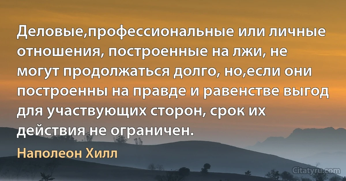 Деловые,профессиональные или личные отношения, построенные на лжи, не могут продолжаться долго, но,если они построенны на правде и равенстве выгод для участвующих сторон, срок их действия не ограничен. (Наполеон Хилл)