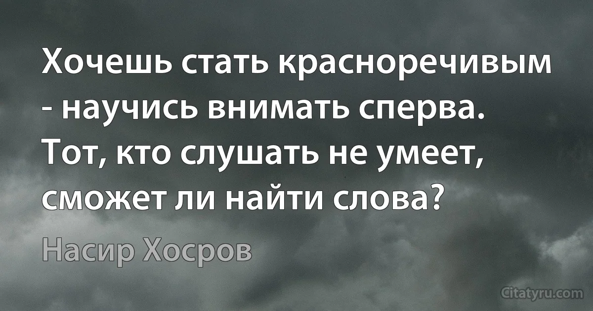 Хочешь стать красноречивым - научись внимать сперва.
Тот, кто слушать не умеет, сможет ли найти слова? (Насир Хосров)