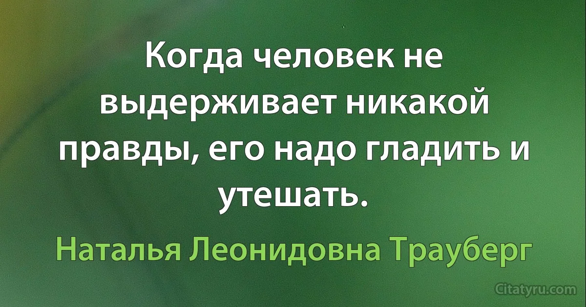 Когда человек не выдерживает никакой правды, его надо гладить и утешать. (Наталья Леонидовна Трауберг)