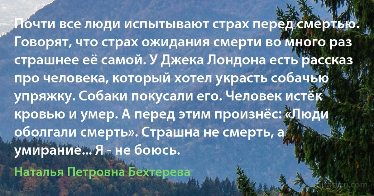 Почти все люди испытывают страх перед смертью. Говорят, что страх ожидания смерти во много раз страшнее её самой. У Джека Лондона есть рассказ про человека, который хотел украсть собачью упряжку. Собаки покусали его. Человек истёк кровью и умер. А перед этим произнёс: «Люди оболгали смерть». Страшна не смерть, а умирание... Я - не боюсь. (Наталья Петровна Бехтерева)