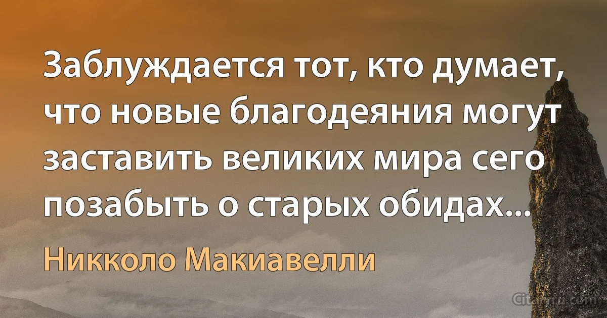 Заблуждается тот, кто думает, что новые благодеяния могут заставить великих мира сего позабыть о старых обидах... (Никколо Макиавелли)