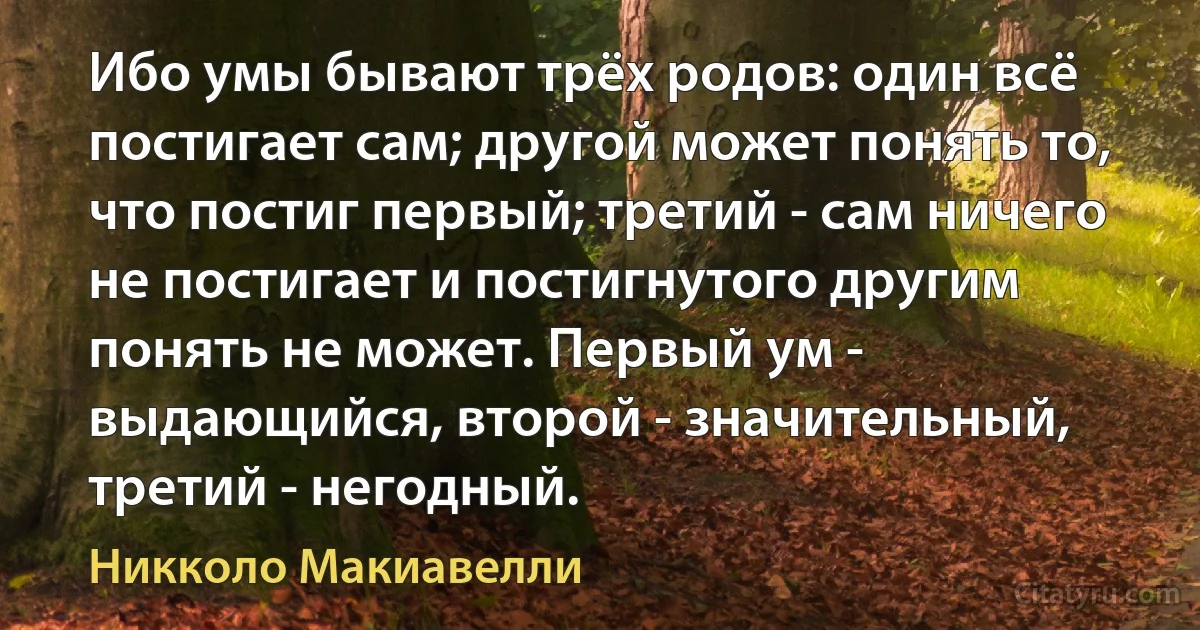 Ибо умы бывают трёх родов: один всё постигает сам; другой может понять то, что постиг первый; третий - сам ничего не постигает и постигнутого другим понять не может. Первый ум - выдающийся, второй - значительный, третий - негодный. (Никколо Макиавелли)