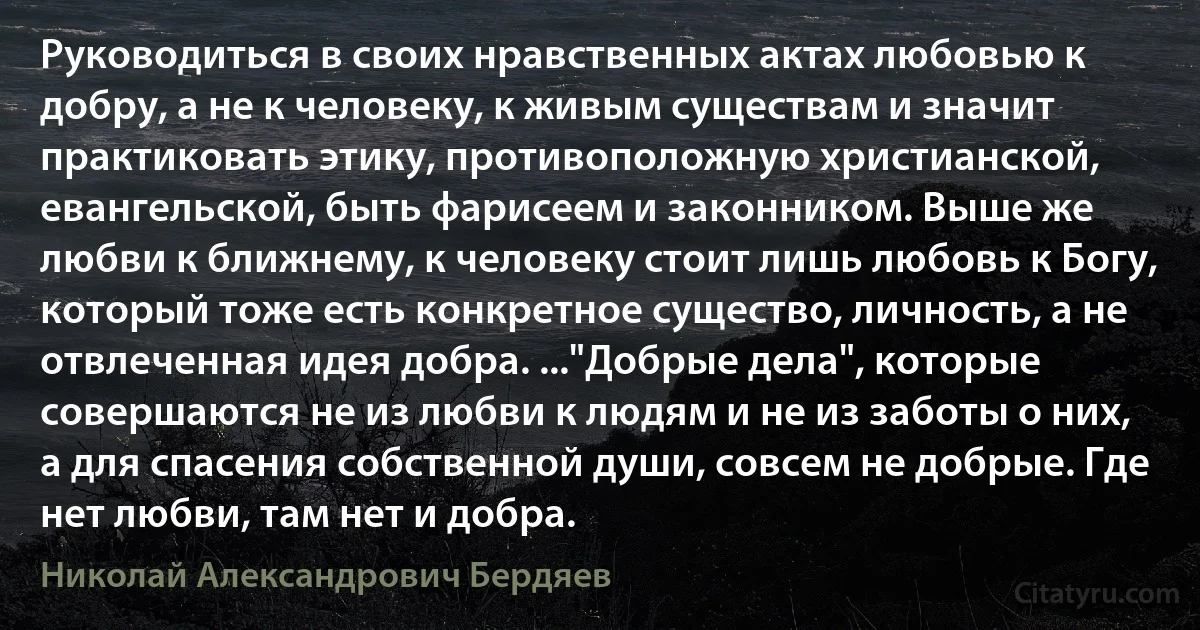 Руководиться в своих нравственных актах любовью к добру, а не к человеку, к живым существам и значит практиковать этику, противоположную христианской, евангельской, быть фарисеем и законником. Выше же любви к ближнему, к человеку стоит лишь любовь к Богу, который тоже есть конкретное существо, личность, а не отвлеченная идея добра. ..."Добрые дела", которые совершаются не из любви к людям и не из заботы о них, а для спасения собственной души, совсем не добрые. Где нет любви, там нет и добра. (Николай Александрович Бердяев)