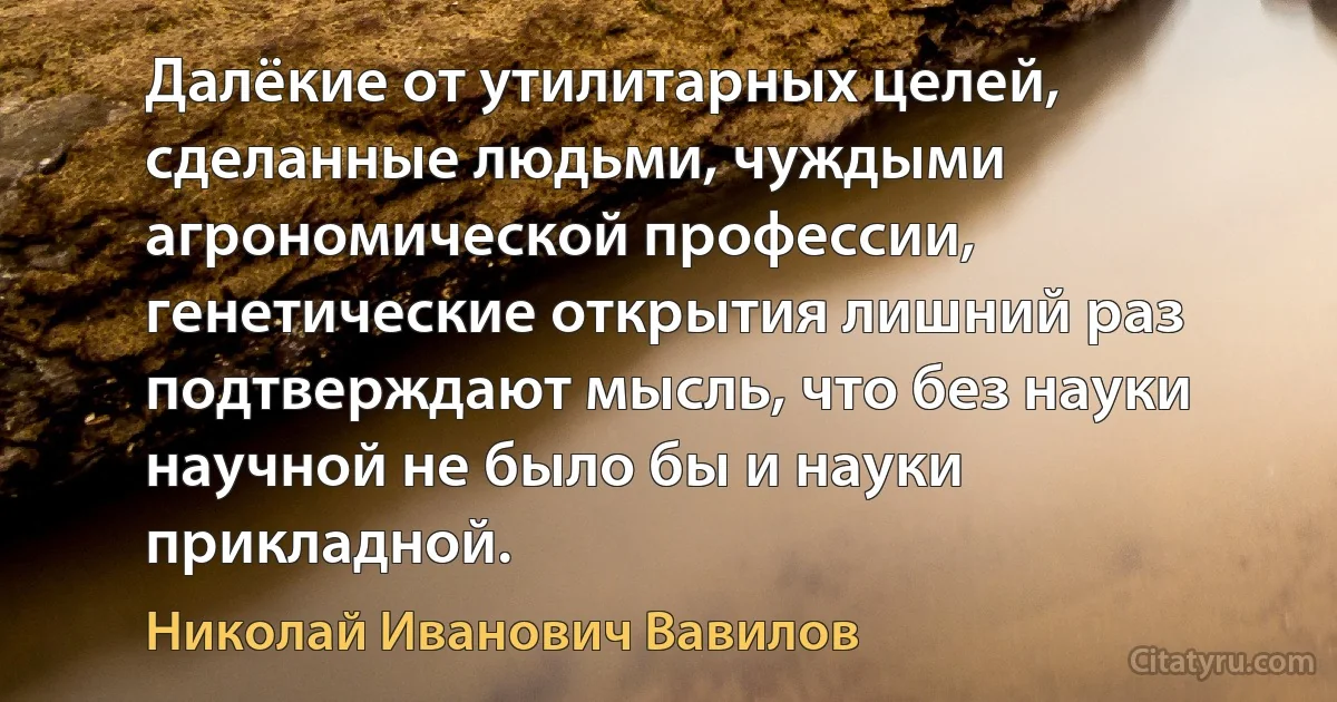 Далёкие от утилитарных целей, сделанные людьми, чуждыми агрономической профессии, генетические открытия лишний раз подтверждают мысль, что без науки научной не было бы и науки прикладной. (Николай Иванович Вавилов)