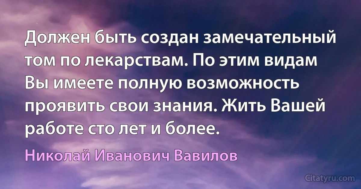 Должен быть создан замечательный том по лекарствам. По этим видам Вы имеете полную возможность проявить свои знания. Жить Вашей работе сто лет и более. (Николай Иванович Вавилов)