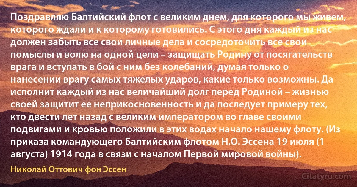 Поздравляю Балтийский флот с великим днем, для которого мы живем, которого ждали и к которому готовились. С этого дня каждый из нас должен забыть все свои личные дела и сосредоточить все свои помыслы и волю на одной цели – защищать Родину от посягательств врага и вступать в бой с ним без колебаний, думая только о нанесении врагу самых тяжелых ударов, какие только возможны. Да исполнит каждый из нас величайший долг перед Родиной – жизнью своей защитит ее неприкосновенность и да последует примеру тех, кто двести лет назад с великим императором во главе своими подвигами и кровью положили в этих водах начало нашему флоту. (Из приказа командующего Балтийским флотом Н.О. Эссена 19 июля (1 августа) 1914 года в связи с началом Первой мировой войны). (Николай Оттович фон Эссен)