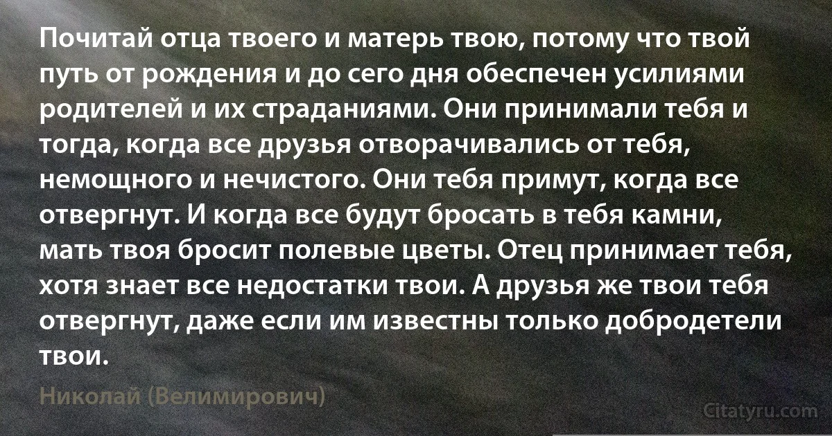 Почитай отца твоего и матерь твою, потому что твой путь от рождения и до сего дня обеспечен усилиями родителей и их страданиями. Они принимали тебя и тогда, когда все друзья отворачивались от тебя, немощного и нечистого. Они тебя примут, когда все отвергнут. И когда все будут бросать в тебя камни, мать твоя бросит полевые цветы. Отец принимает тебя, хотя знает все недостатки твои. А друзья же твои тебя отвергнут, даже если им известны только добродетели твои. (Николай (Велимирович))