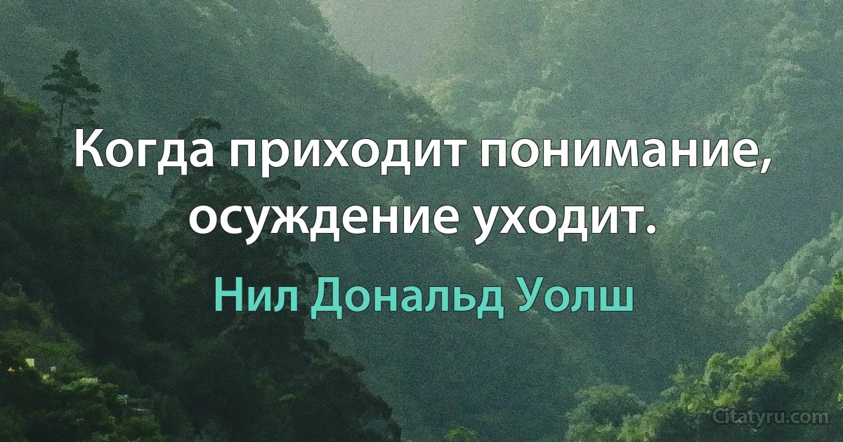 Когда приходит понимание, осуждение уходит. (Нил Дональд Уолш)