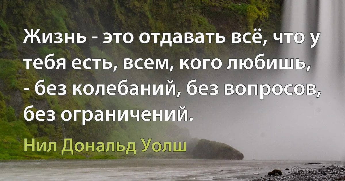 Жизнь - это отдавать всё, что у тебя есть, всем, кого любишь,
- без колебаний, без вопросов, без ограничений. (Нил Дональд Уолш)