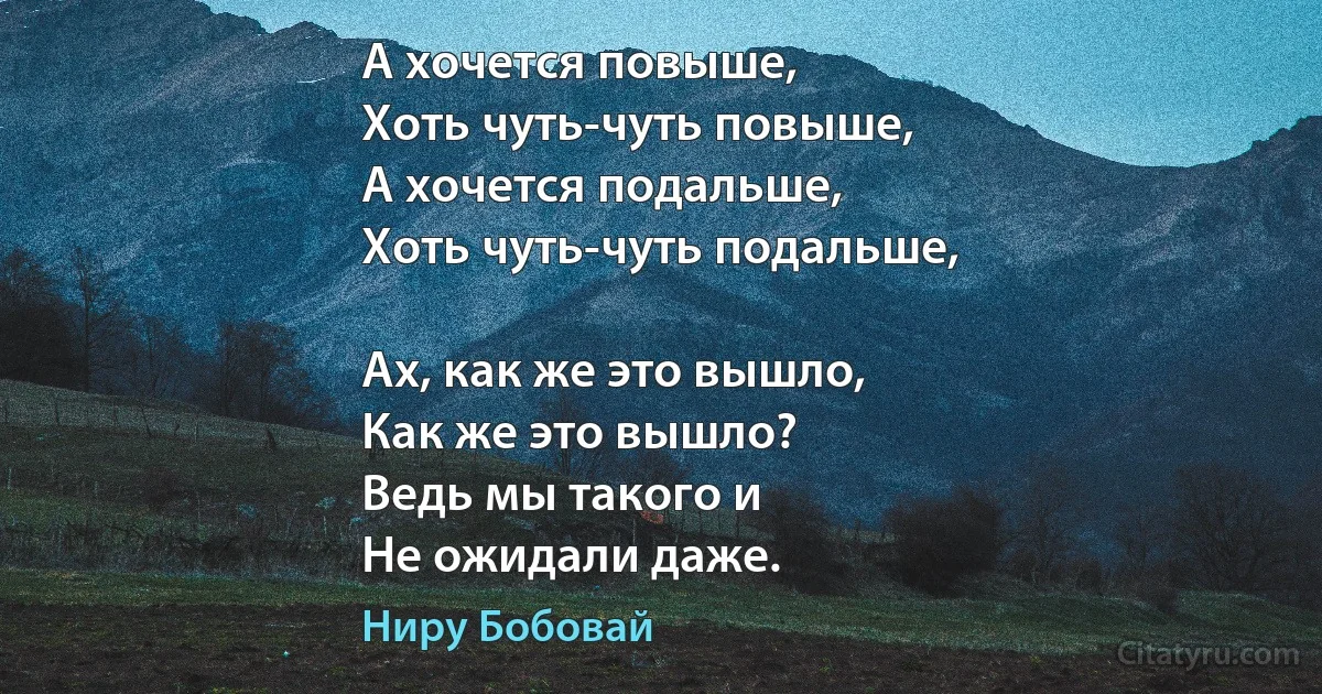 А хочется повыше,
Хоть чуть-чуть повыше,
А хочется подальше,
Хоть чуть-чуть подальше,

Ах, как же это вышло,
Как же это вышло?
Ведь мы такого и
Не ожидали даже. (Ниру Бобовай)