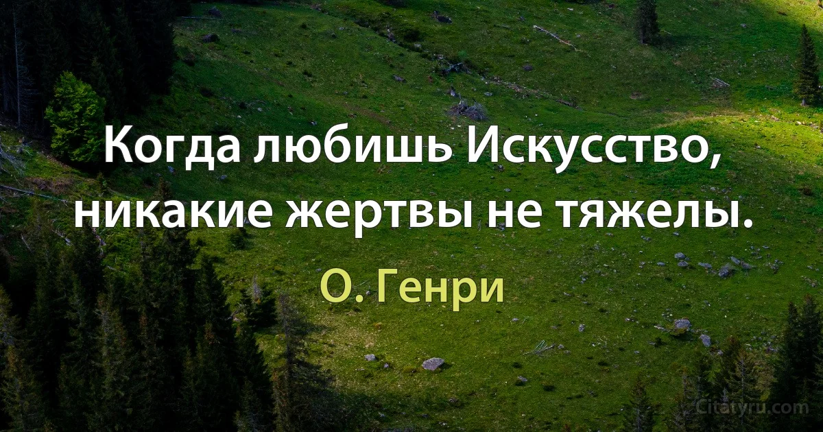 Когда любишь Искусство, никакие жертвы не тяжелы. (О. Генри)