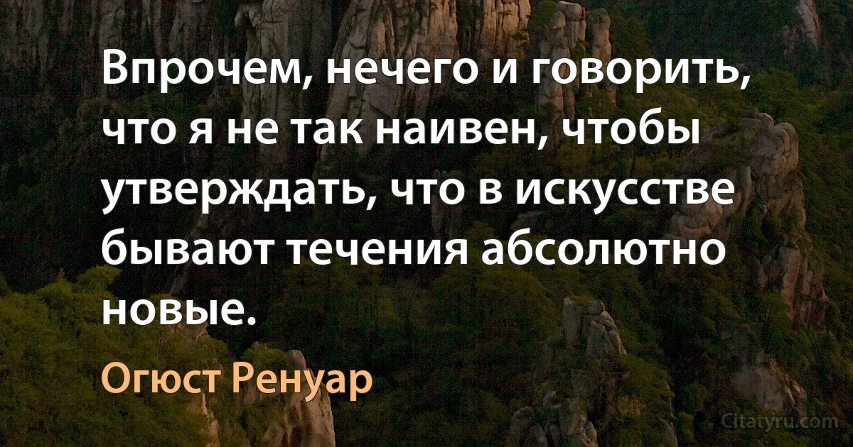 Впрочем, нечего и говорить, что я не так наивен, чтобы утверждать, что в искусстве бывают течения абсолютно новые. (Огюст Ренуар)