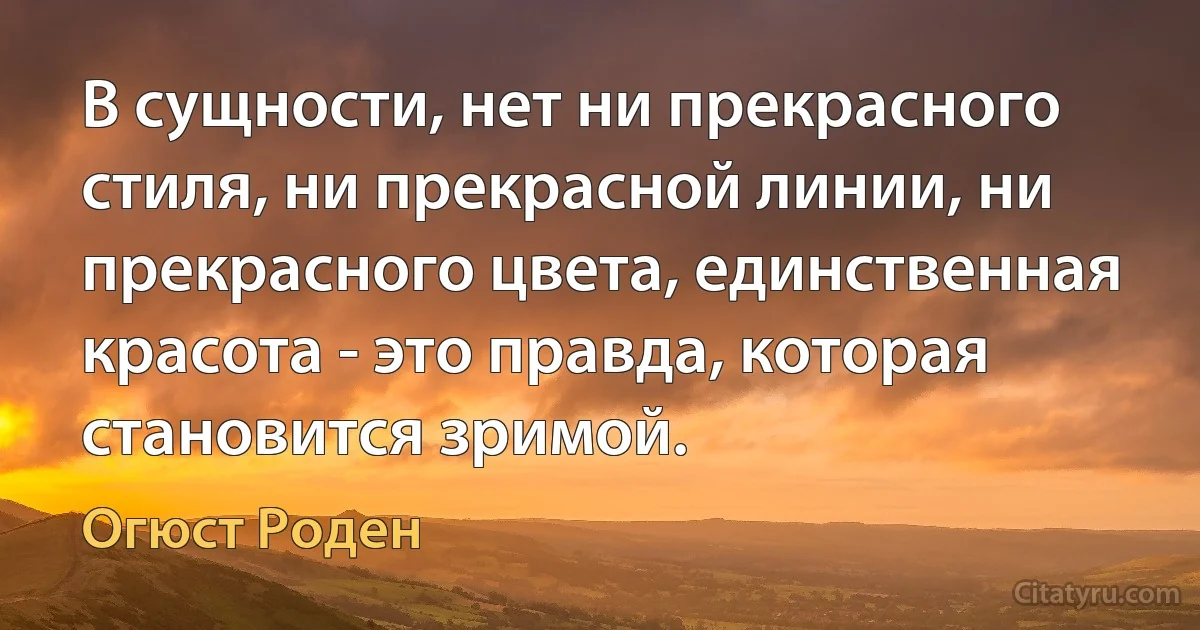 В сущности, нет ни прекрасного стиля, ни прекрасной линии, ни прекрасного цвета, единственная красота - это правда, которая становится зримой. (Огюст Роден)