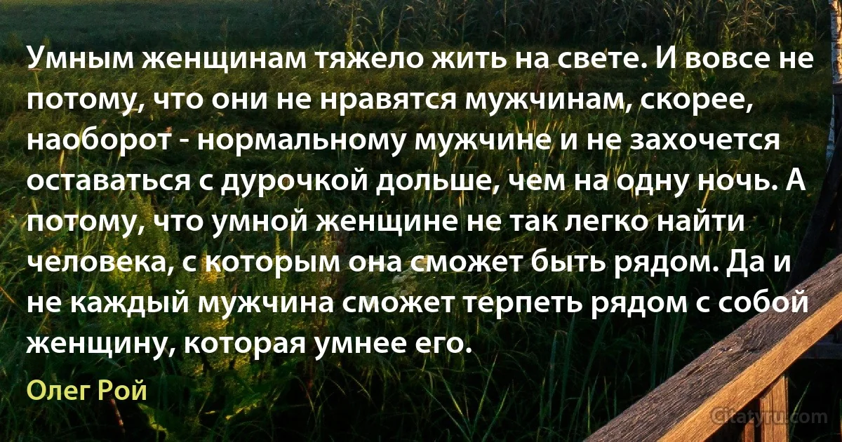 Умным женщинам тяжело жить на свете. И вовсе не потому, что они не нравятся мужчинам, скорее, наоборот - нормальному мужчине и не захочется оставаться с дурочкой дольше, чем на одну ночь. А потому, что умной женщине не так легко найти человека, с которым она сможет быть рядом. Да и не каждый мужчина сможет терпеть рядом с собой женщину, которая умнее его. (Олег Рой)