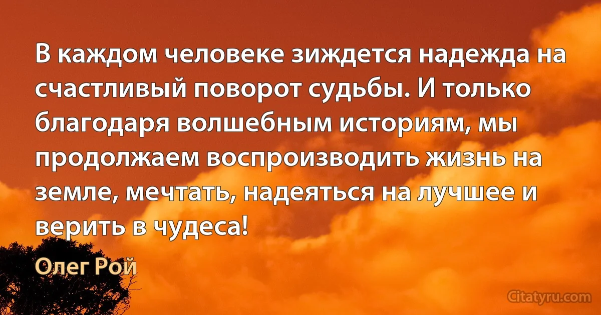 В каждом человеке зиждется надежда на счастливый поворот судьбы. И только благодаря волшебным историям, мы продолжаем воспроизводить жизнь на земле, мечтать, надеяться на лучшее и верить в чудеса! (Олег Рой)