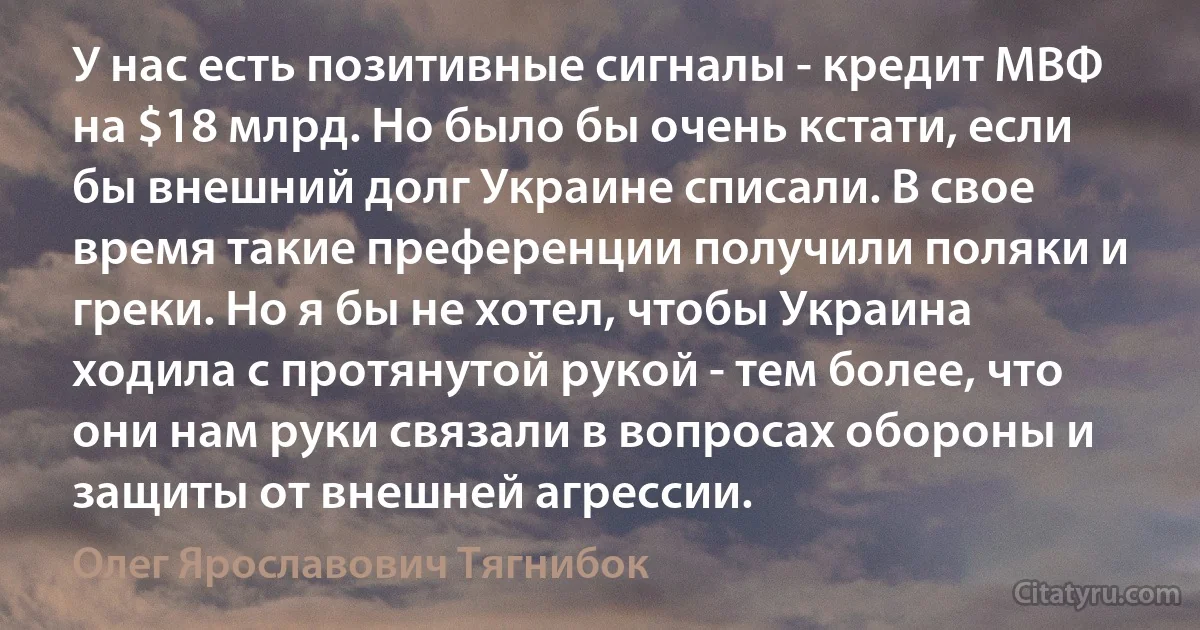 У нас есть позитивные сигналы - кредит МВФ на $18 млрд. Но было бы очень кстати, если бы внешний долг Украине списали. В свое время такие преференции получили поляки и греки. Но я бы не хотел, чтобы Украина ходила с протянутой рукой - тем более, что они нам руки связали в вопросах обороны и защиты от внешней агрессии. (Олег Ярославович Тягнибок)