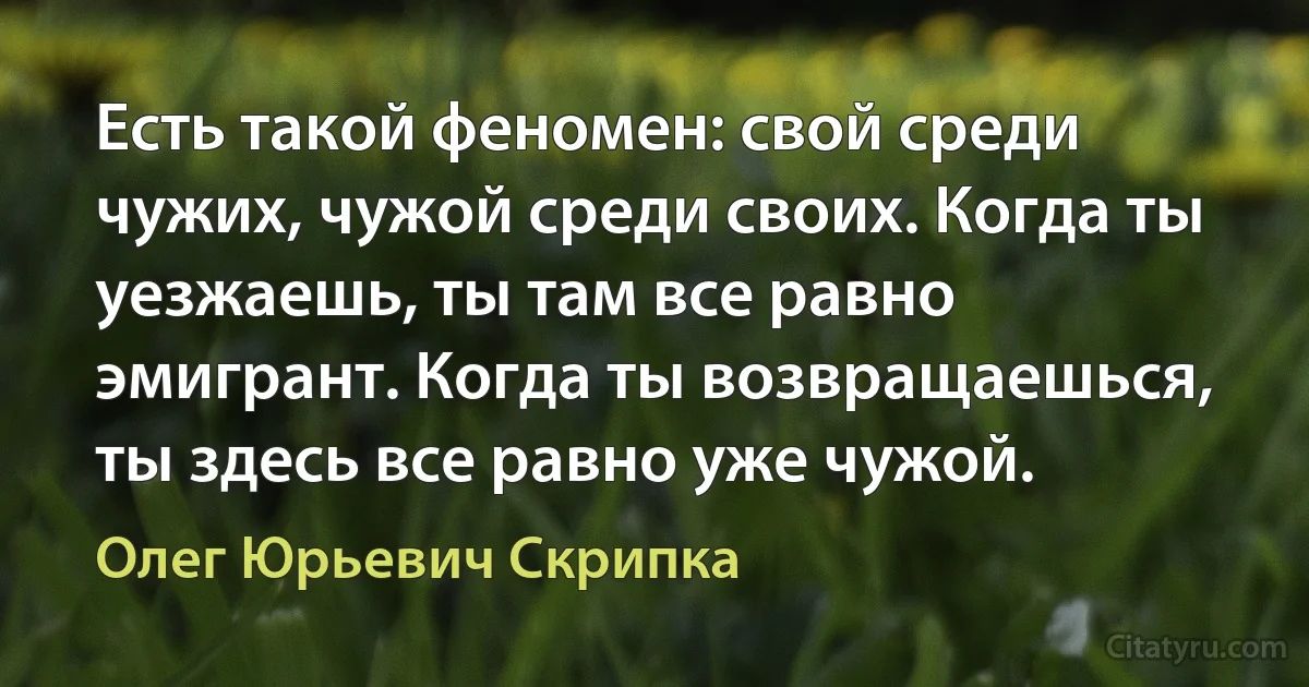 Есть такой феномен: свой среди чужих, чужой среди своих. Когда ты уезжаешь, ты там все равно эмигрант. Когда ты возвращаешься, ты здесь все равно уже чужой. (Олег Юрьевич Скрипка)