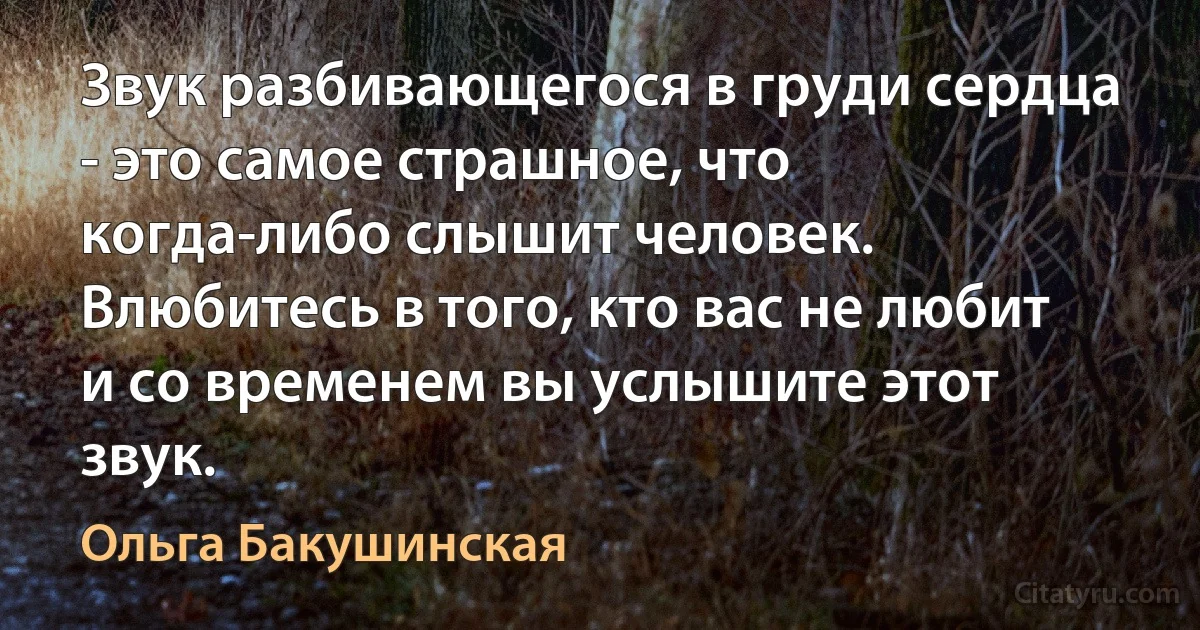 Звук разбивающегося в груди сердца - это самое страшное, что когда-либо слышит человек. Влюбитесь в того, кто вас не любит и со временем вы услышите этот звук. (Ольга Бакушинская)