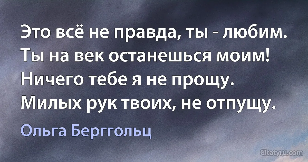 Это всё не правда, ты - любим. 
Ты на век останешься моим! 
Ничего тебе я не прощу.
Милых рук твоих, не отпущу. (Ольга Берггольц)