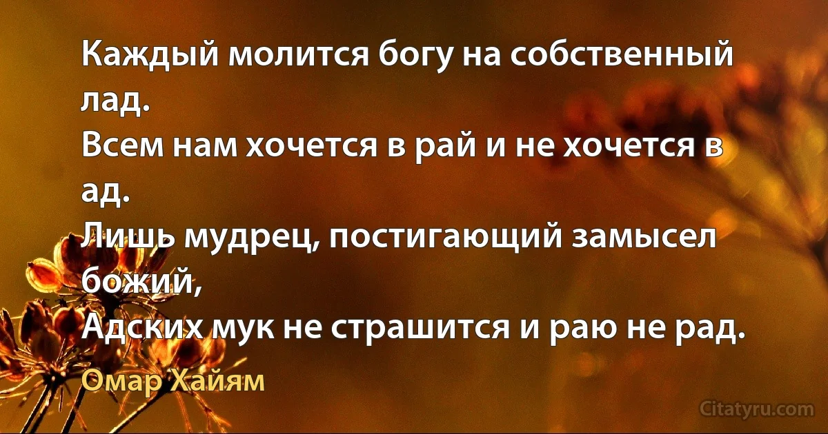 Каждый молится богу на собственный лад.
Всем нам хочется в рай и не хочется в ад.
Лишь мудрец, постигающий замысел божий,
Адских мук не страшится и раю не рад. (Омар Хайям)