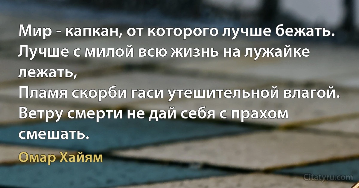 Мир - капкан, от которого лучше бежать.
Лучше с милой всю жизнь на лужайке лежать,
Пламя скорби гаси утешительной влагой.
Ветру смерти не дай себя с прахом смешать. (Омар Хайям)