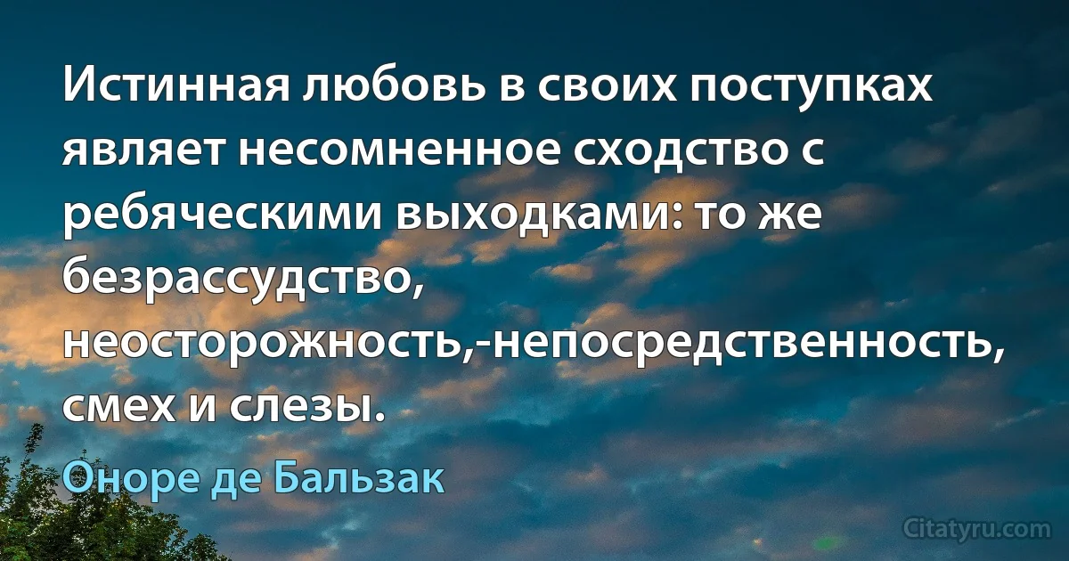 Истинная любовь в своих поступках являет несомненное сходство с ребяческими выходками: то же безрассудство, неосторожность,-непосредственность, смех и слезы. (Оноре де Бальзак)