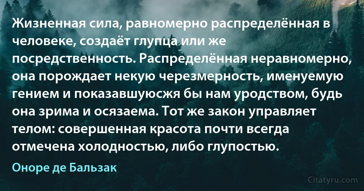 Жизненная сила, равномерно распределённая в человеке, создаёт глупца или же посредственность. Распределённая неравномерно, она порождает некую черезмерность, именуемую гением и показавшуюсжя бы нам уродством, будь она зрима и осязаема. Тот же закон управляет телом: совершенная красота почти всегда отмечена холодностью, либо глупостью. (Оноре де Бальзак)