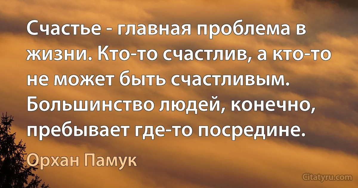 Счастье - главная проблема в жизни. Кто-то счастлив, а кто-то не может быть счастливым. Большинство людей, конечно, пребывает где-то посредине. (Орхан Памук)