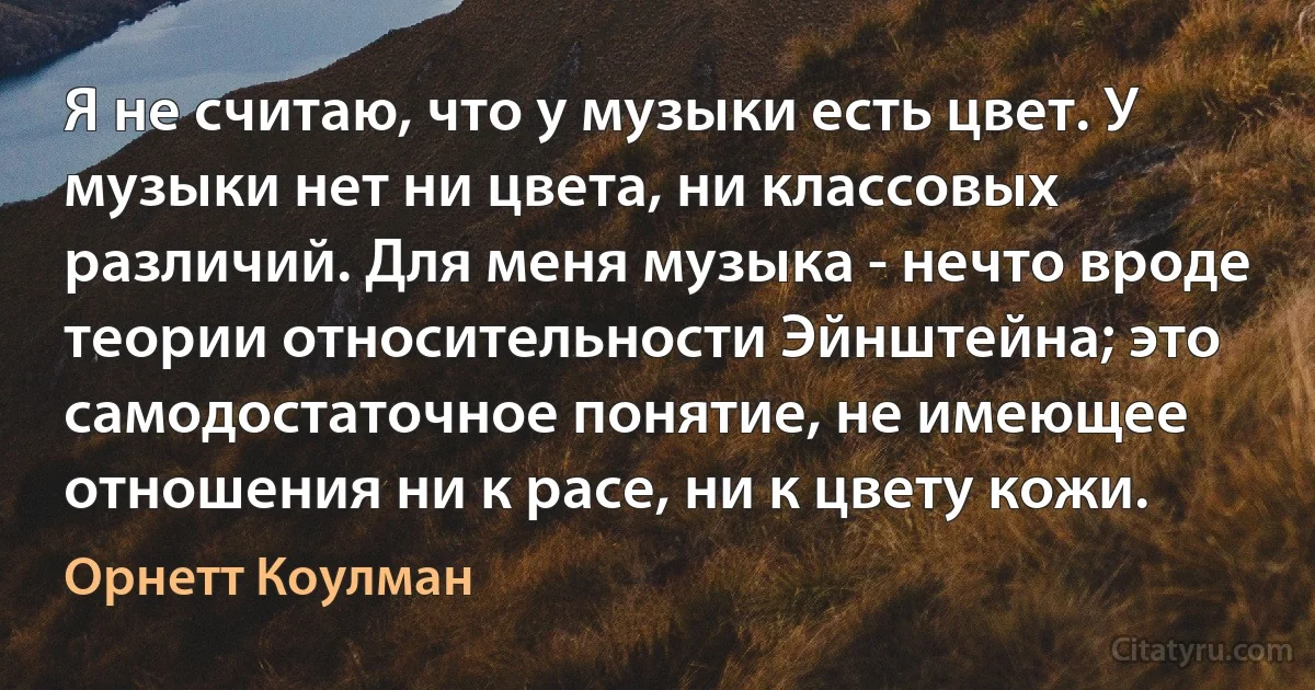 Я не считаю, что у музыки есть цвет. У музыки нет ни цвета, ни классовых различий. Для меня музыка - нечто вроде теории относительности Эйнштейна; это самодостаточное понятие, не имеющее отношения ни к расе, ни к цвету кожи. (Орнетт Коулман)