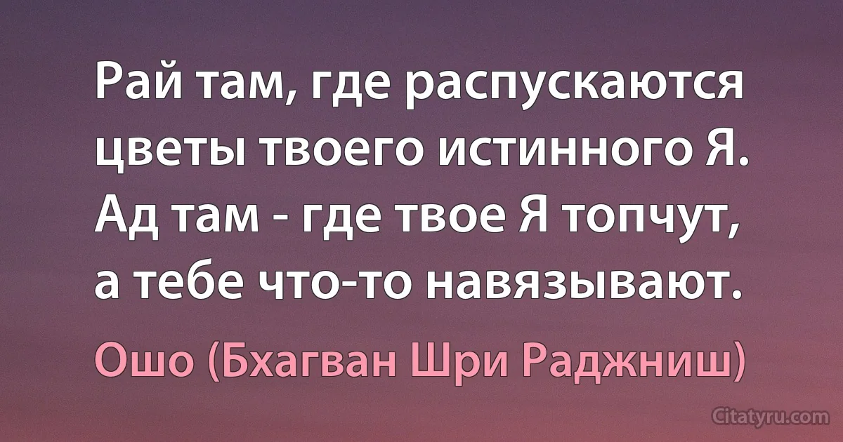 Рай там, где распускаются цветы твоего истинного Я. Ад там - где твое Я топчут, а тебе что-то навязывают. (Ошо (Бхагван Шри Раджниш))