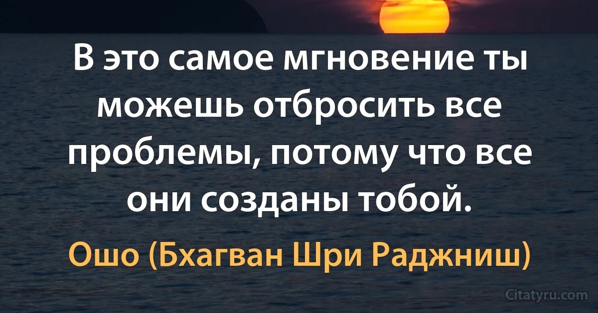 В это самое мгновение ты можешь отбросить все проблемы, потому что все они созданы тобой. (Ошо (Бхагван Шри Раджниш))