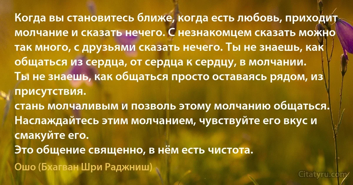 Когда вы становитесь ближе, когда есть любовь, приходит молчание и сказать нечего. С незнакомцем сказать можно так много, с друзьями сказать нечего. Ты не знаешь, как общаться из сердца, от сердца к сердцу, в молчании.
Ты не знаешь, как общаться просто оставаясь рядом, из присутствия.
стань молчаливым и позволь этому молчанию общаться. Наслаждайтесь этим молчанием, чувствуйте его вкус и смакуйте его.
Это общение священно, в нём есть чистота. (Ошо (Бхагван Шри Раджниш))