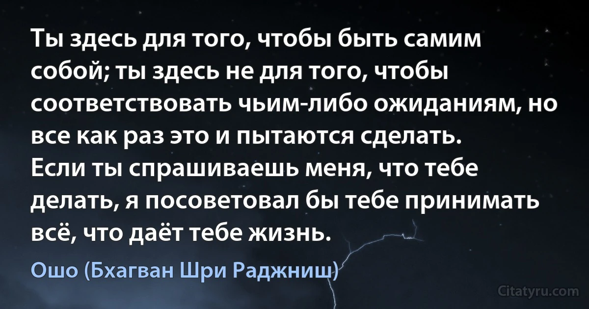 Ты здесь для того, чтобы быть самим собой; ты здесь не для того, чтобы соответствовать чьим-либо ожиданиям, но все как раз это и пытаются сделать.
Если ты спрашиваешь меня, что тебе делать, я посоветовал бы тебе принимать всё, что даёт тебе жизнь. (Ошо (Бхагван Шри Раджниш))