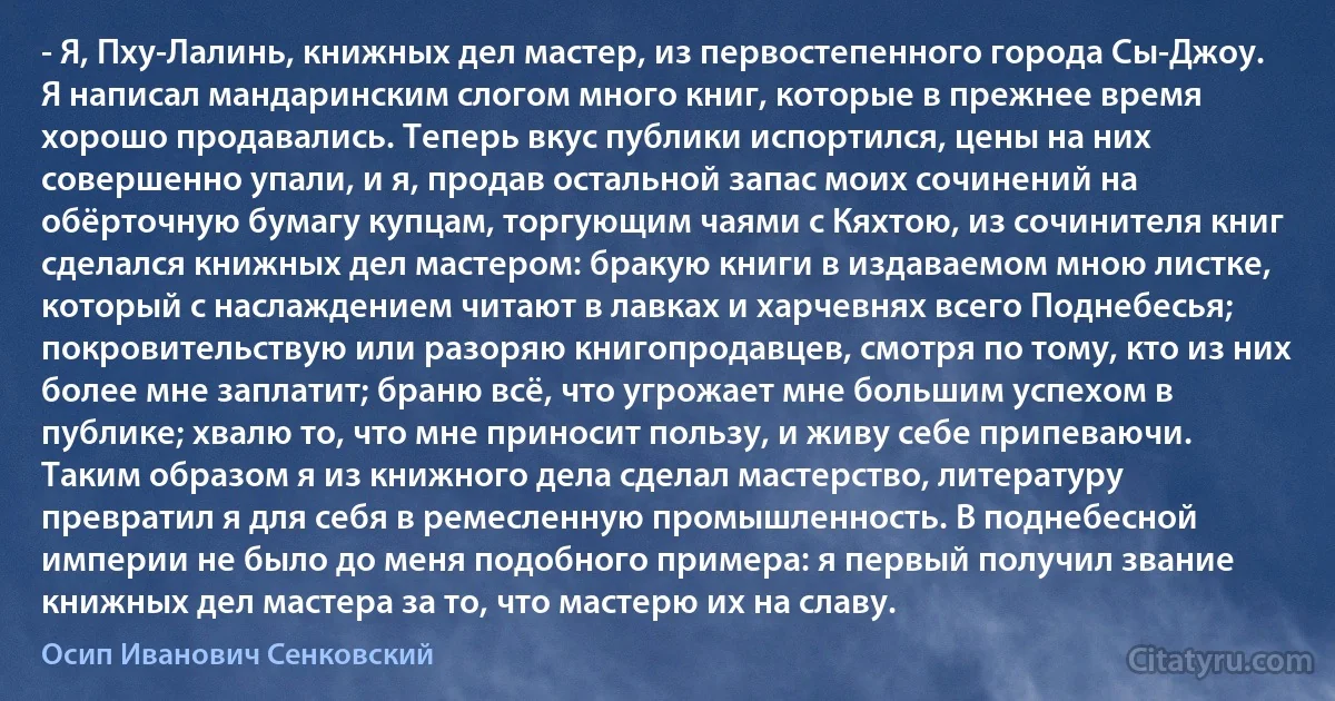 - Я, Пху-Лалинь, книжных дел мастер, из первостепенного города Сы-Джоу. Я написал мандаринским слогом много книг, которые в прежнее время хорошо продавались. Теперь вкус публики испортился, цены на них совершенно упали, и я, продав остальной запас моих сочинений на обёрточную бумагу купцам, торгующим чаями с Кяхтою, из сочинителя книг сделался книжных дел мастером: бракую книги в издаваемом мною листке, который с наслаждением читают в лавках и харчевнях всего Поднебесья; покровительствую или разоряю книгопродавцев, смотря по тому, кто из них более мне заплатит; браню всё, что угрожает мне большим успехом в публике; хвалю то, что мне приносит пользу, и живу себе припеваючи. Таким образом я из книжного дела сделал мастерство, литературу превратил я для себя в ремесленную промышленность. В поднебесной империи не было до меня подобного примера: я первый получил звание книжных дел мастера за то, что мастерю их на славу. (Осип Иванович Сенковский)