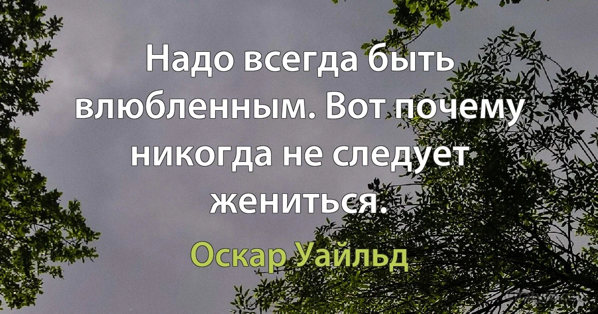 Надо всегда быть влюбленным. Вот почему никогда не следует жениться. (Оскар Уайльд)