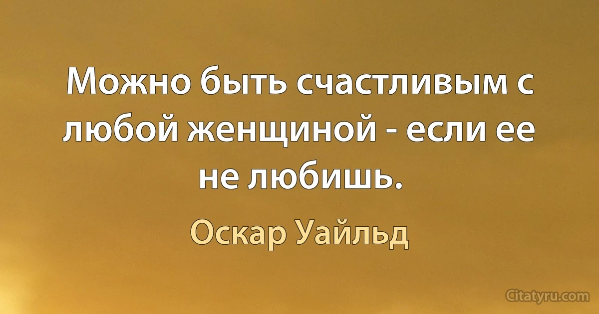 Можно быть счастливым с любой женщиной - если ее не любишь. (Оскар Уайльд)