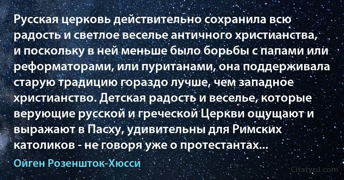 Русская церковь действительно сохранила всю радость и светлое веселье античного христианства, и поскольку в ней меньше было борьбы с папами или реформаторами, или пуританами, она поддерживала старую традицию гораздо лучше, чем западное христианство. Детская радость и веселье, которые верующие русской и греческой Церкви ощущают и выражают в Пасху, удивительны для Римских католиков - не говоря уже о протестантах... (Ойген Розеншток-Хюсси)