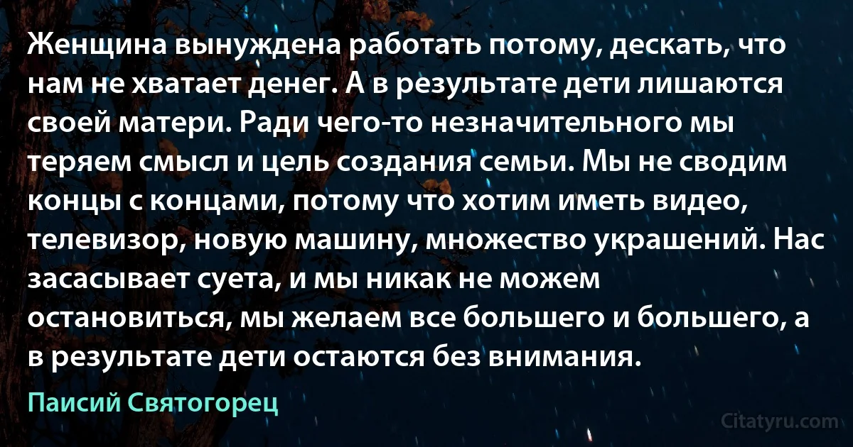 Женщина вынуждена работать потому, дескать, что нам не хватает денег. А в результате дети лишаются своей матери. Ради чего-то незначительного мы теряем смысл и цель создания семьи. Мы не сводим концы с концами, потому что хотим иметь видео, телевизор, новую машину, множество украшений. Нас засасывает суета, и мы никак не можем остановиться, мы желаем все большего и большего, а в результате дети остаются без внимания. (Паисий Святогорец)