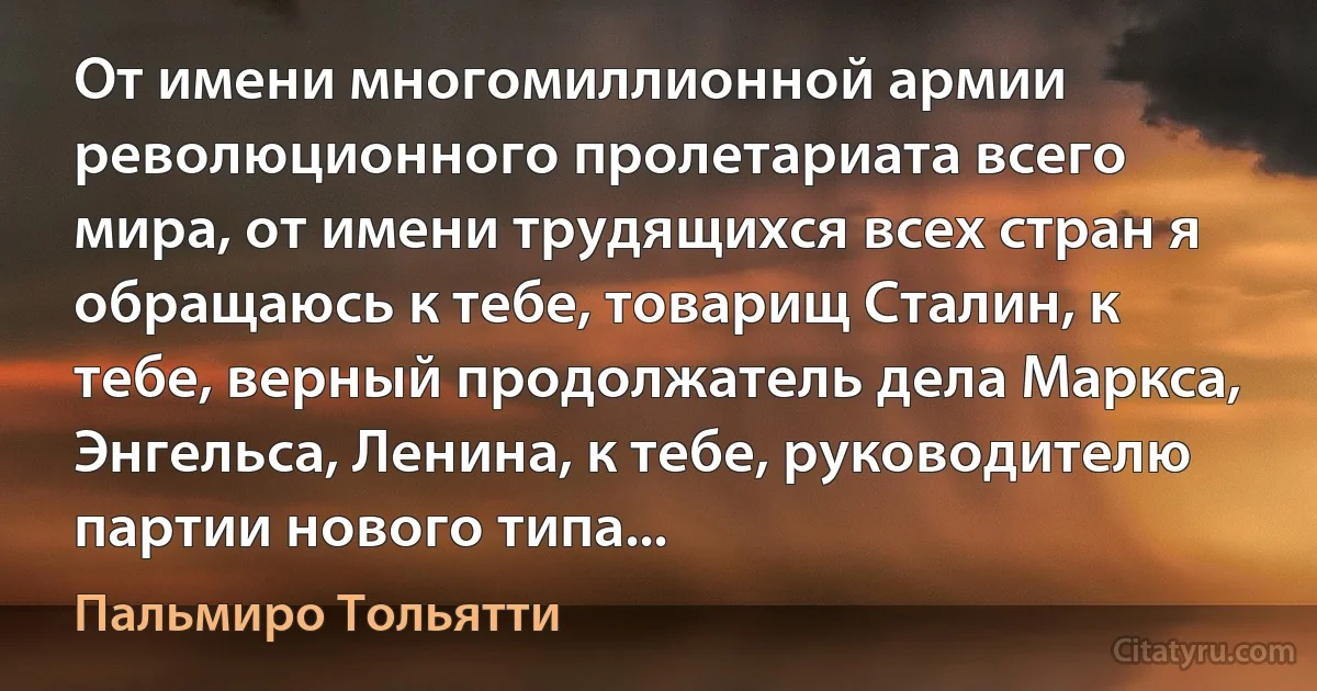 От имени многомиллионной армии революционного пролетариата всего мира, от имени трудящихся всех стран я обращаюсь к тебе, товарищ Сталин, к тебе, верный продолжатель дела Маркса, Энгельса, Ленина, к тебе, руководителю партии нового типа... (Пальмиро Тольятти)