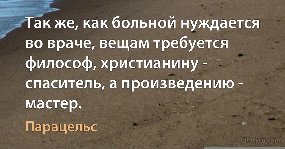 Так же, как больной нуждается во враче, вещам требуется философ, христианину - спаситель, а произведению - мастер. (Парацельс)