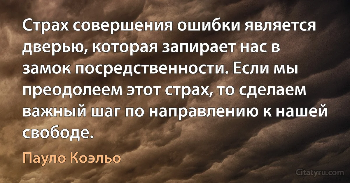 Страх совершения ошибки является дверью, которая запирает нас в замок посредственности. Если мы преодолеем этот страх, то сделаем важный шаг по направлению к нашей свободе. (Пауло Коэльо)