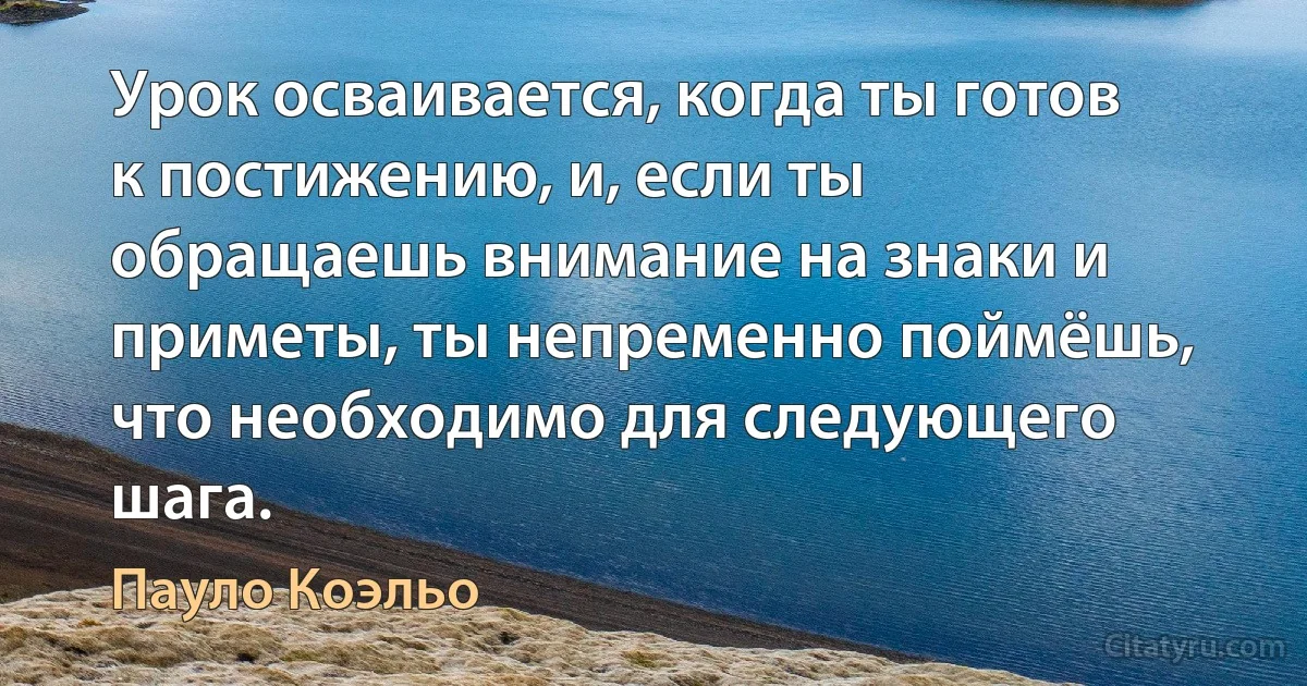 Урок осваивается, когда ты готов к постижению, и, если ты обращаешь внимание на знаки и приметы, ты непременно поймёшь, что необходимо для следующего шага. (Пауло Коэльо)