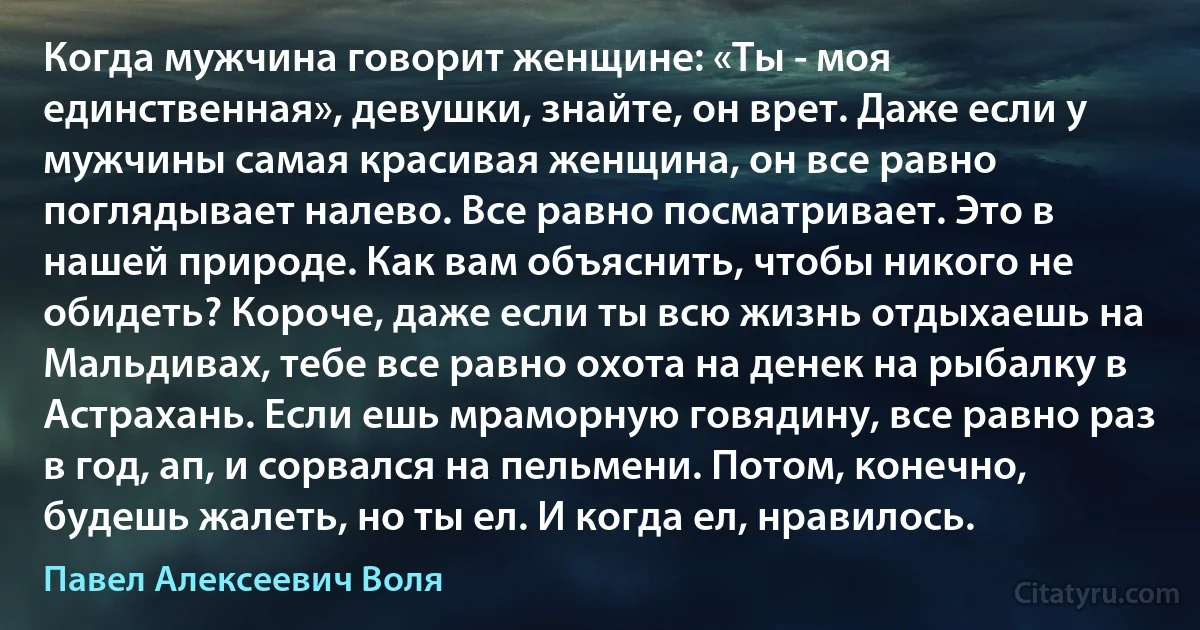 Когда мужчина говорит женщине: «Ты - моя единственная», девушки, знайте, он врет. Даже если у мужчины самая красивая женщина, он все равно поглядывает налево. Все равно посматривает. Это в нашей природе. Как вам объяснить, чтобы никого не обидеть? Короче, даже если ты всю жизнь отдыхаешь на Мальдивах, тебе все равно охота на денек на рыбалку в Астрахань. Если ешь мраморную говядину, все равно раз в год, ап, и сорвался на пельмени. Потом, конечно, будешь жалеть, но ты ел. И когда ел, нравилось. (Павел Алексеевич Воля)