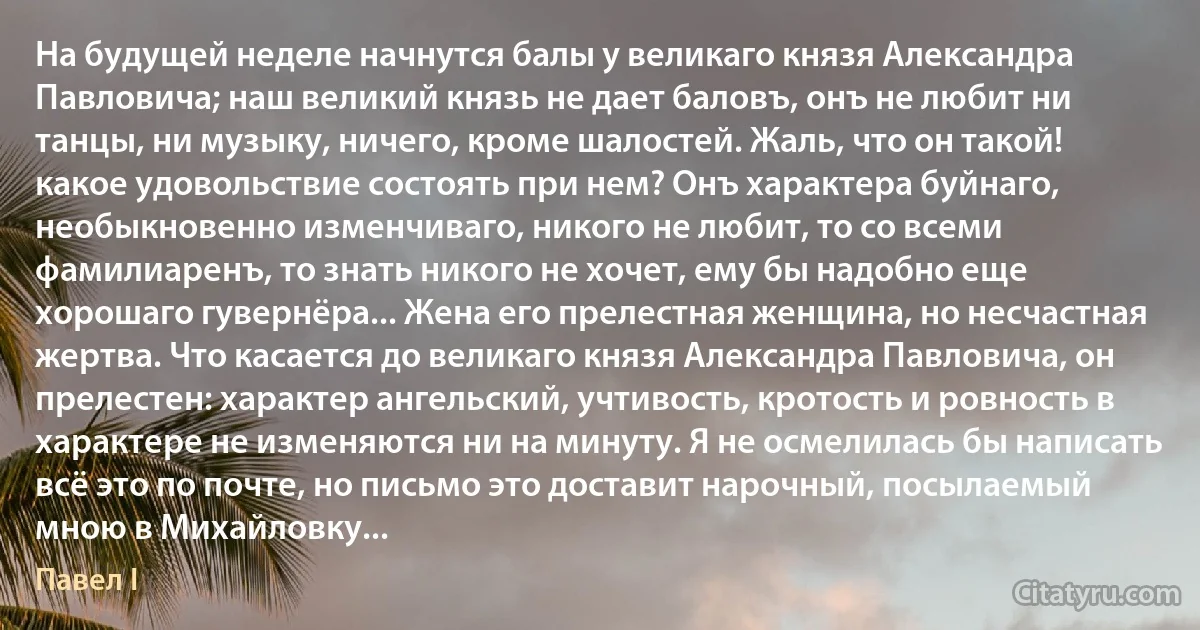 На будущей неделе начнутся балы у великаго князя Александра Павловича; наш великий князь не дает баловъ, онъ не любит ни танцы, ни музыку, ничего, кроме шалостей. Жаль, что он такой! какое удовольствие состоять при нем? Онъ характера буйнаго, необыкновенно изменчиваго, никого не любит, то со всеми фамилиаренъ, то знать никого не хочет, ему бы надобно еще хорошаго гувернёра... Жена его прелестная женщина, но несчастная жертва. Что касается до великаго князя Александра Павловича, он прелестен: характер ангельский, учтивость, кротость и ровность в характере не изменяются ни на минуту. Я не осмелилась бы написать всё это по почте, но письмо это доставит нарочный, посылаемый мною в Михайловку... (Павел I)