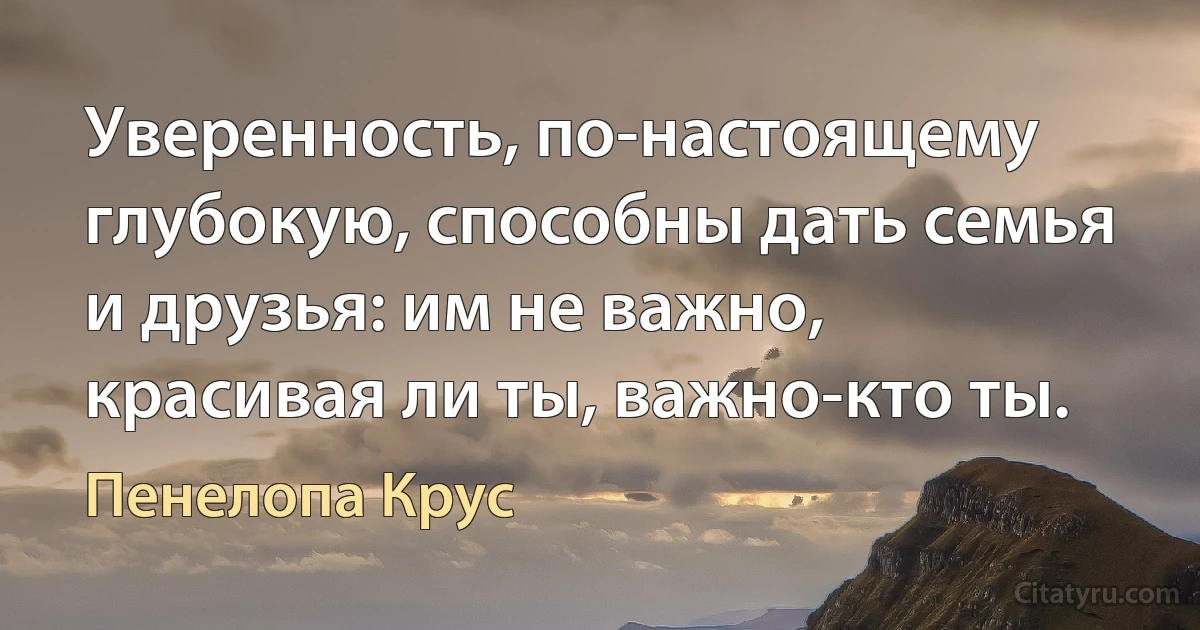 Уверенность, по-настоящему глубокую, способны дать семья и друзья: им не важно, красивая ли ты, важно-кто ты. (Пенелопа Крус)