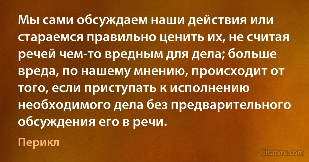 Мы сами обсуждаем наши действия или стараемся правильно ценить их, не считая речей чем-то вредным для дела; больше вреда, по нашему мнению, происходит от того, если приступать к исполнению необходимого дела без предварительного обсуждения его в речи. (Перикл)