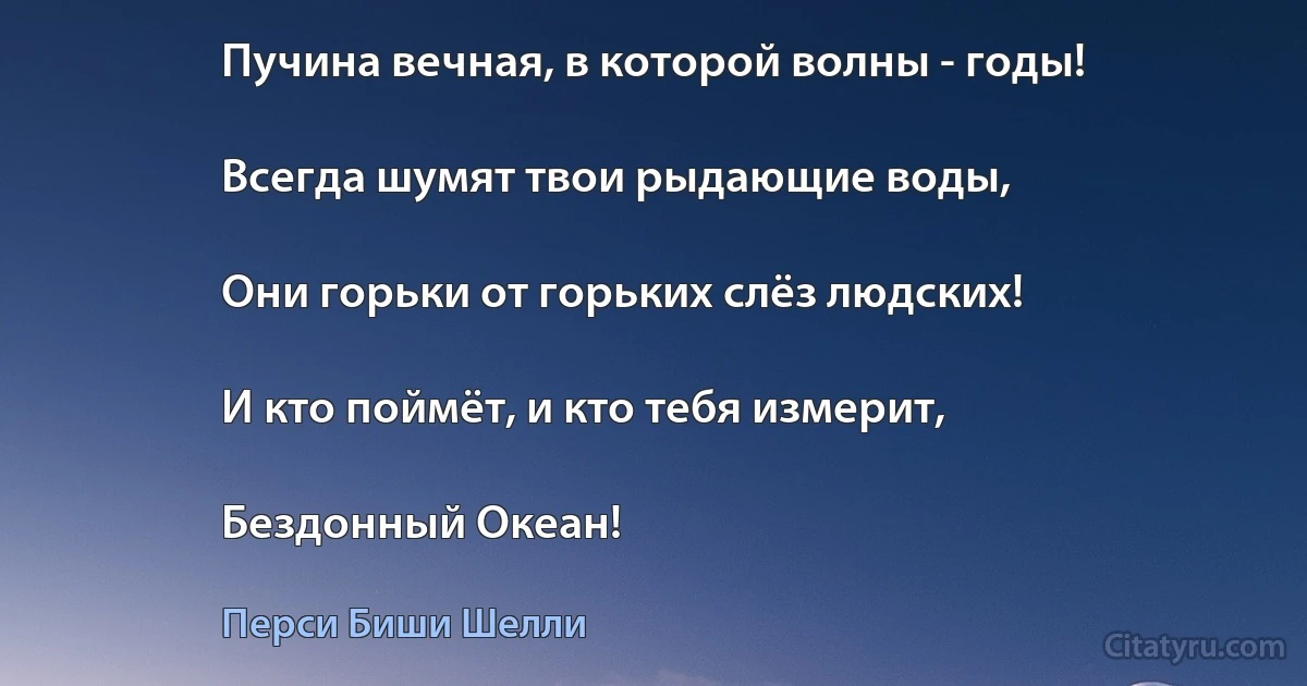 Пучина вечная, в которой волны - годы!

Всегда шумят твои рыдающие воды,

Они горьки от горьких слёз людских!

И кто поймёт, и кто тебя измерит,

Бездонный Океан! (Перси Биши Шелли)